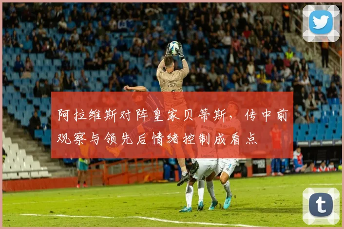 阿拉维斯对阵皇家贝蒂斯，传中前观察与领先后情绪控制成看点