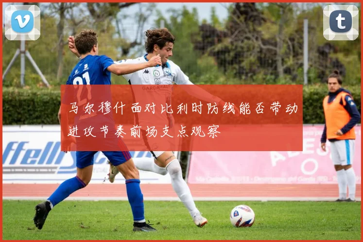 马尔穆什面对比利时防线能否带动进攻节奏前场支点观察