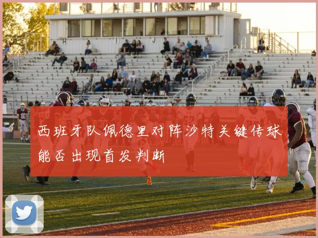 西班牙队佩德里对阵沙特关键传球能否出现首发判断
