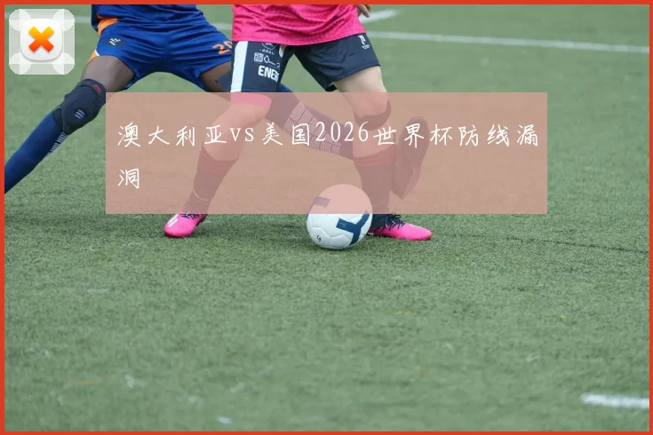 澳大利亚vs美国2026世界杯防线漏洞