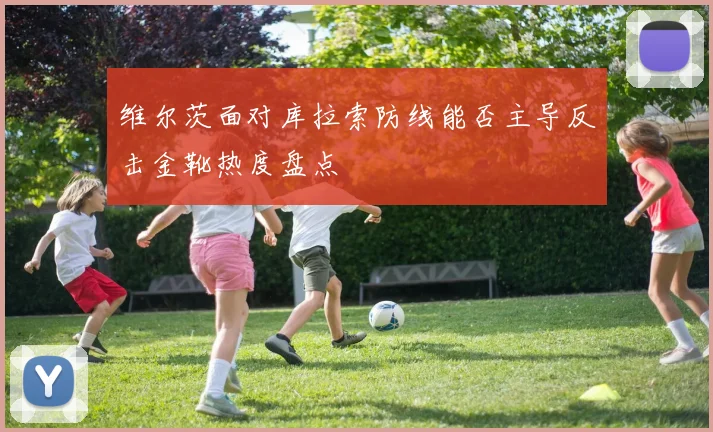 维尔茨面对库拉索防线能否主导反击金靴热度盘点