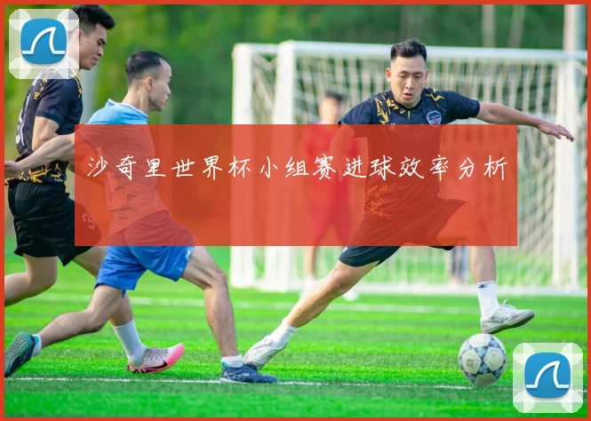 沙奇里世界杯小组赛进球效率分析