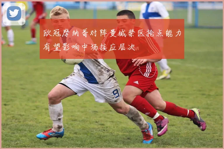 欧冠摩纳哥对阵曼城禁区抢点能力有望影响中场接应层次
