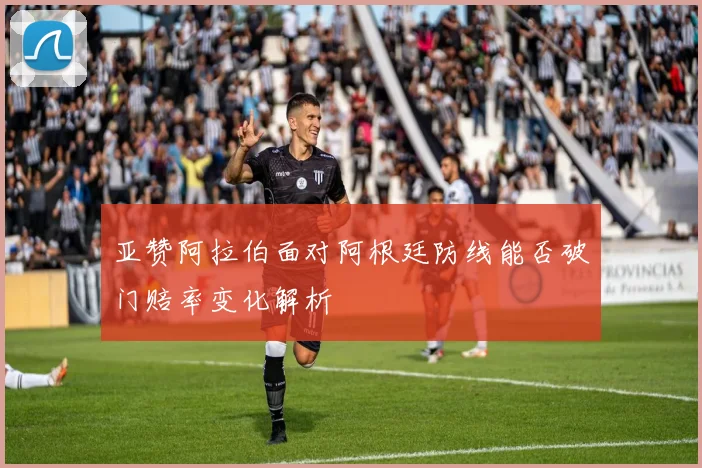 亚赞阿拉伯面对阿根廷防线能否破门赔率变化解析