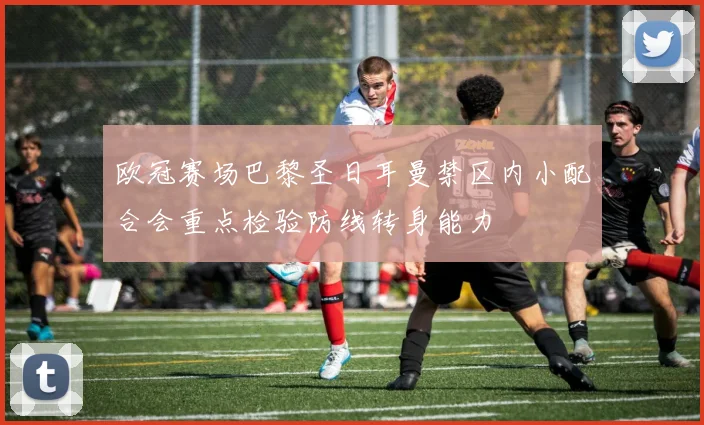欧冠赛场巴黎圣日耳曼禁区内小配合会重点检验防线转身能力