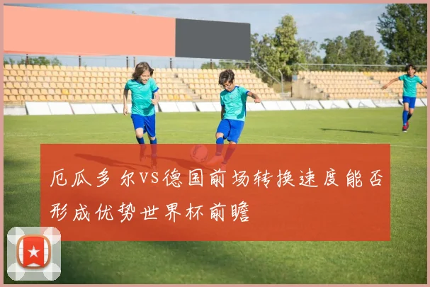 厄瓜多尔vs德国前场转换速度能否形成优势世界杯前瞻