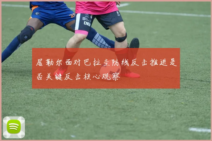 居勒尔面对巴拉圭防线反击推进是否关键反击核心观察