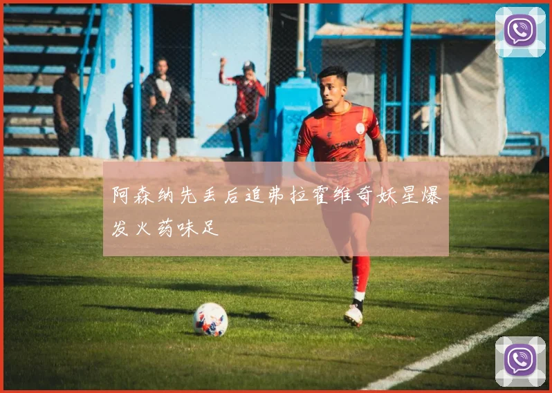 阿森纳先丢后追弗拉霍维奇妖星爆发火药味足