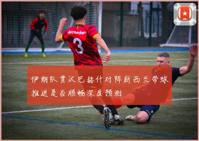 伊朗队贾汉巴赫什对阵新西兰带球推进是否顺畅深度预测