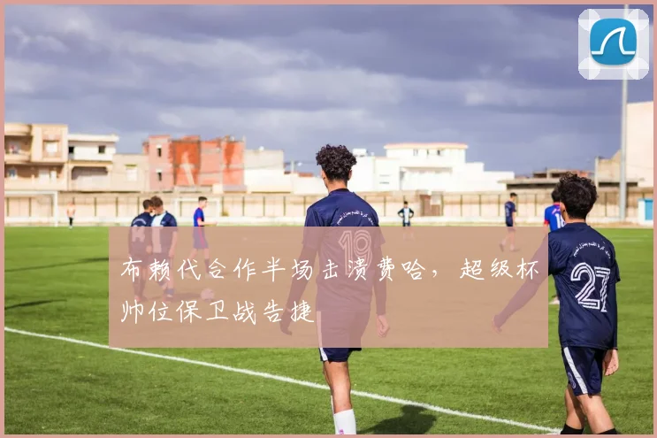 布赖代合作半场击溃费哈，超级杯帅位保卫战告捷