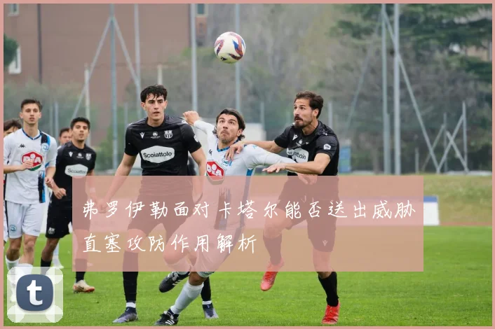 弗罗伊勒面对卡塔尔能否送出威胁直塞攻防作用解析