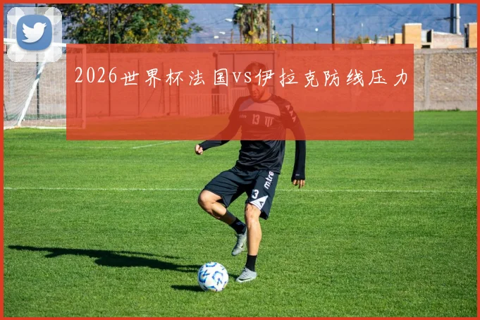 2026世界杯法国vs伊拉克防线压力