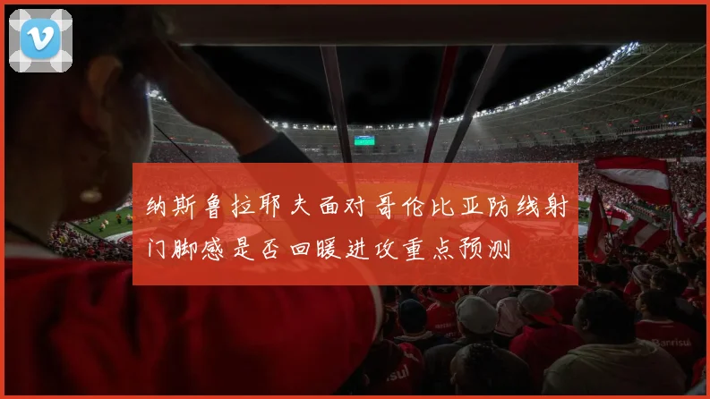 纳斯鲁拉耶夫面对哥伦比亚防线射门脚感是否回暖进攻重点预测