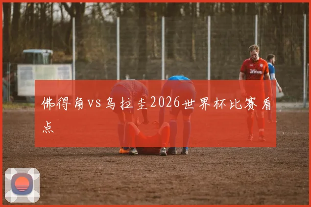 佛得角vs乌拉圭2026世界杯比赛看点