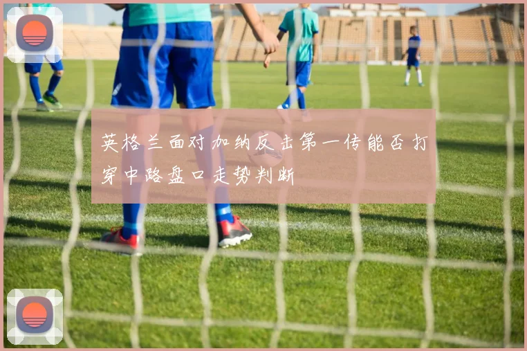 英格兰面对加纳反击第一传能否打穿中路盘口走势判断
