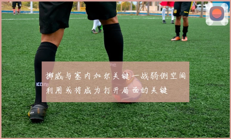 挪威与塞内加尔关键一战弱侧空间利用或将成为打开局面的关键