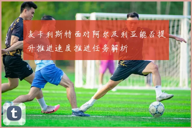 麦卡利斯特面对阿尔及利亚能否提升推进速度推进任务解析