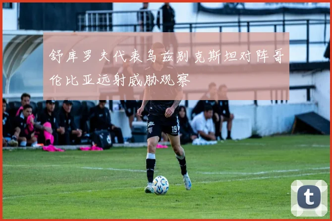 舒库罗夫代表乌兹别克斯坦对阵哥伦比亚远射威胁观察