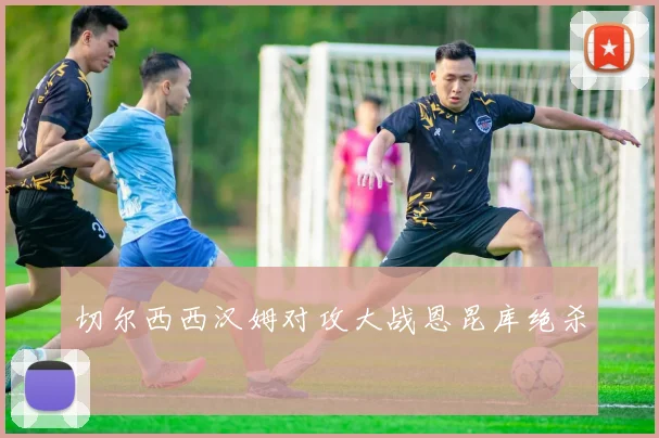 切尔西西汉姆对攻大战恩昆库绝杀