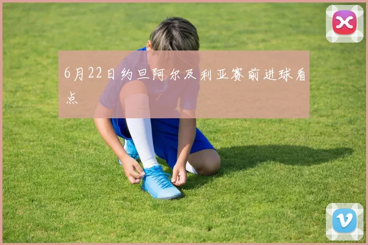 6月22日约旦阿尔及利亚赛前进球看点