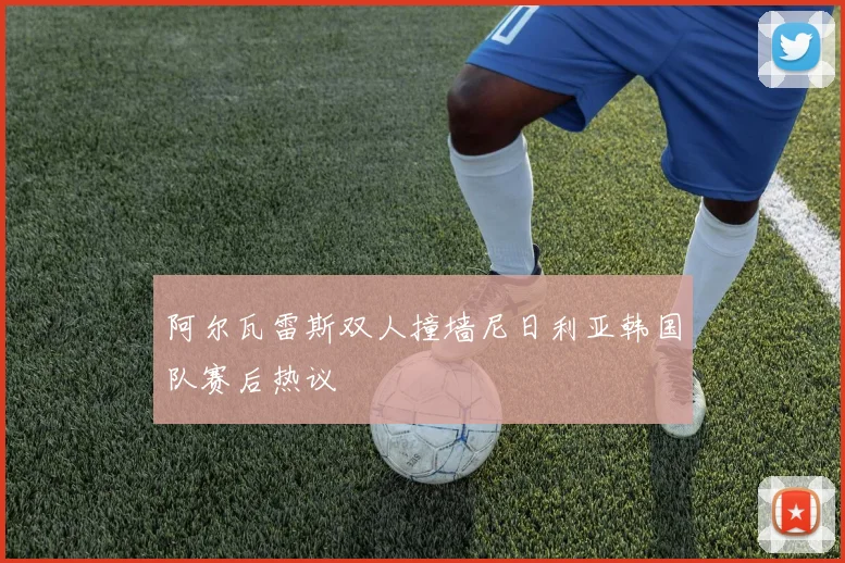 阿尔瓦雷斯双人撞墙尼日利亚韩国队赛后热议