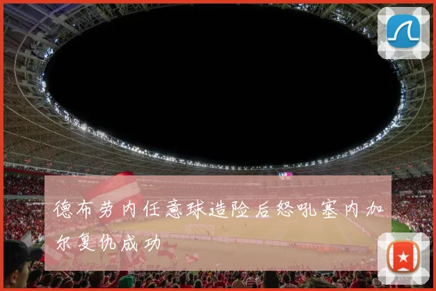 德布劳内任意球造险后怒吼塞内加尔复仇成功
