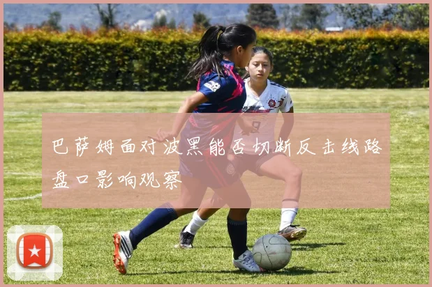 巴萨姆面对波黑能否切断反击线路盘口影响观察