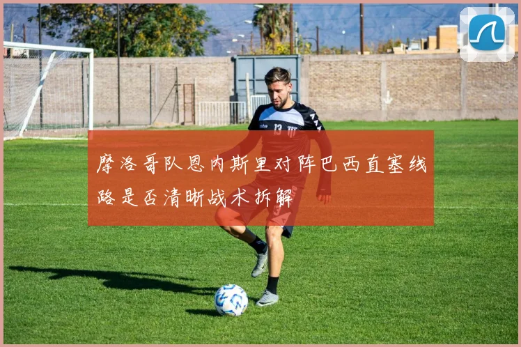 摩洛哥队恩内斯里对阵巴西直塞线路是否清晰战术拆解