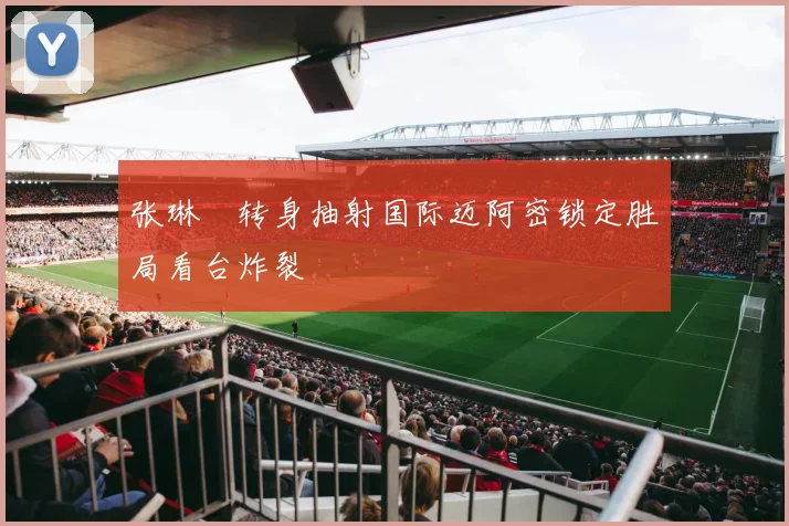 张琳芃转身抽射国际迈阿密锁定胜局看台炸裂