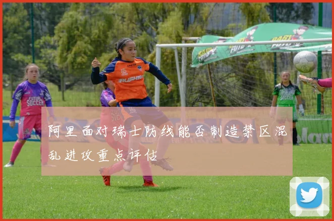 阿里面对瑞士防线能否制造禁区混乱进攻重点评估