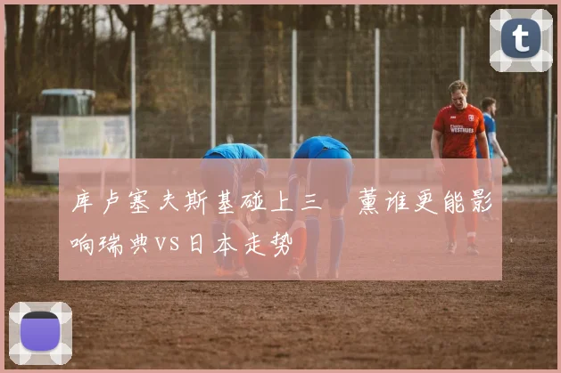 库卢塞夫斯基碰上三笘薰谁更能影响瑞典vs日本走势