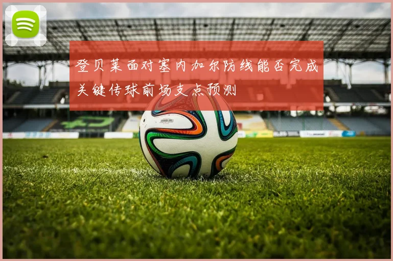 登贝莱面对塞内加尔防线能否完成关键传球前场支点预测