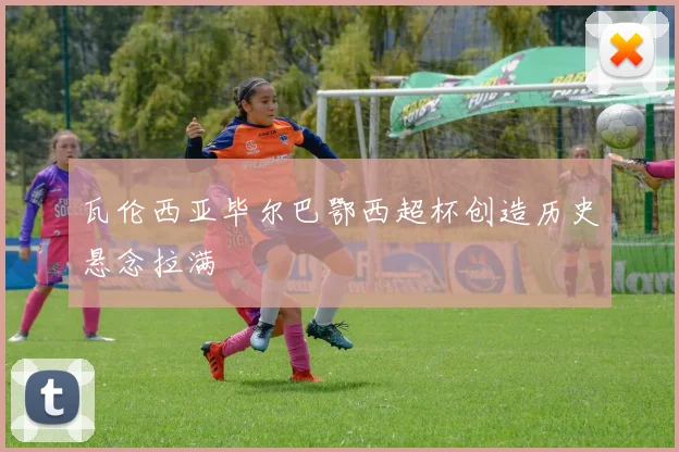 瓦伦西亚毕尔巴鄂西超杯创造历史悬念拉满