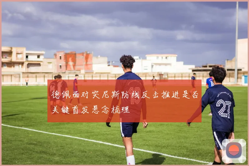 德佩面对突尼斯防线反击推进是否关键首发悬念梳理