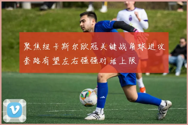 聚焦纽卡斯尔欧冠关键战角球进攻套路有望左右强强对话上限