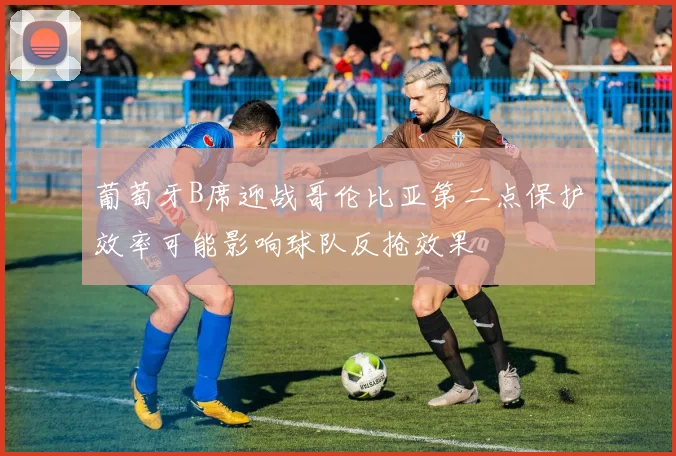 葡萄牙B席迎战哥伦比亚第二点保护效率可能影响球队反抢效果
