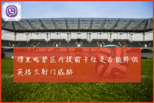 穆里略禁区内提前卡位是否能降低英格兰射门威胁