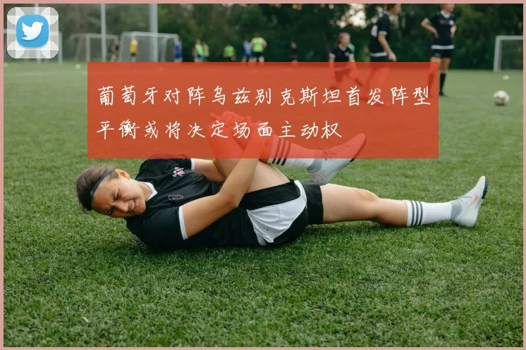 葡萄牙对阵乌兹别克斯坦首发阵型平衡或将决定场面主动权
