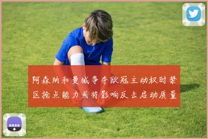 阿森纳和曼城争夺欧冠主动权时禁区抢点能力或将影响反击启动质量