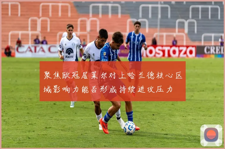 聚焦欧冠居莱尔对上哈兰德核心区域影响力能否形成持续进攻压力