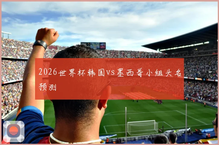 2026世界杯韩国vs墨西哥小组头名预测