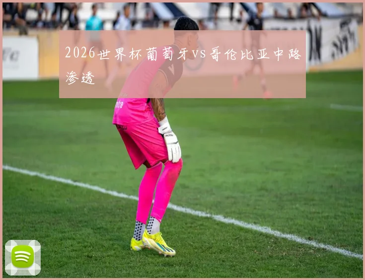 2026世界杯葡萄牙vs哥伦比亚中路渗透