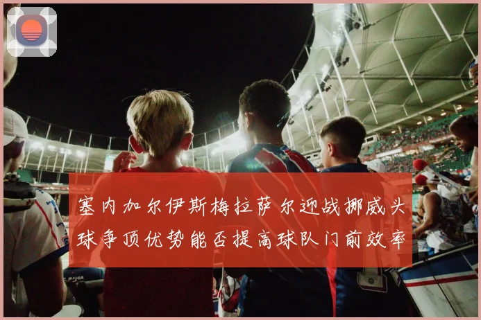 塞内加尔伊斯梅拉萨尔迎战挪威头球争顶优势能否提高球队门前效率