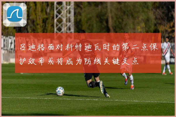 吕迪格面对科特迪瓦时的第二点保护效率或将成为防线关键支点