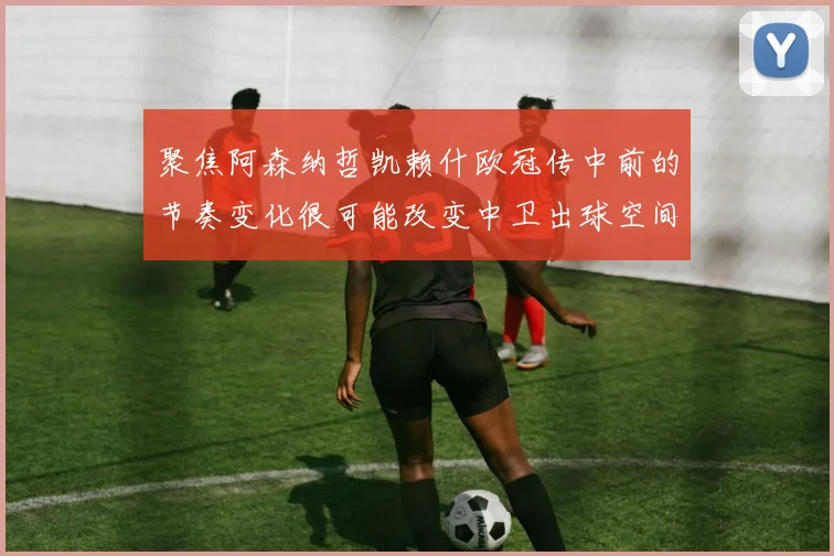 聚焦阿森纳哲凯赖什欧冠传中前的节奏变化很可能改变中卫出球空间