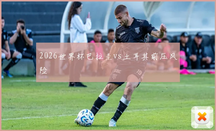 2026世界杯巴拉圭vs土耳其前压风险