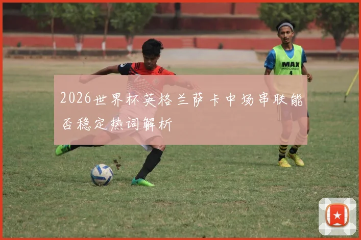 2026世界杯英格兰萨卡中场串联能否稳定热词解析