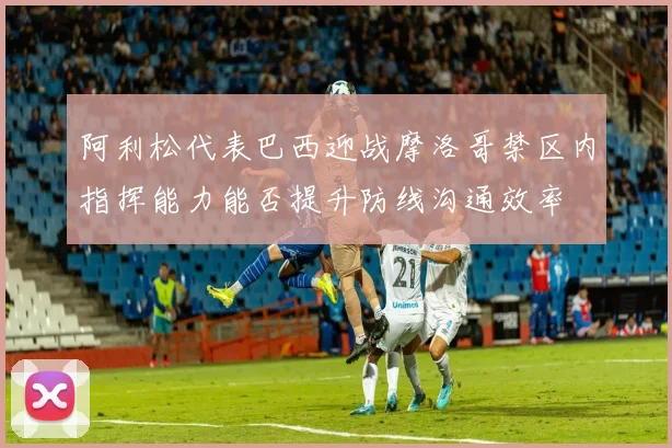 阿利松代表巴西迎战摩洛哥禁区内指挥能力能否提升防线沟通效率