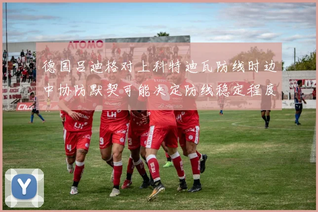 德国吕迪格对上科特迪瓦防线时边中协防默契可能决定防线稳定程度