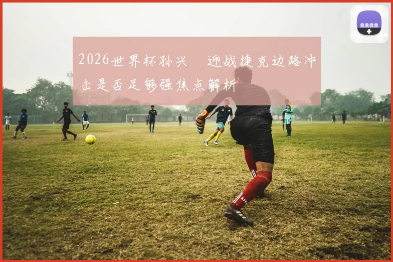 2026世界杯孙兴慜迎战捷克边路冲击是否足够强焦点解析